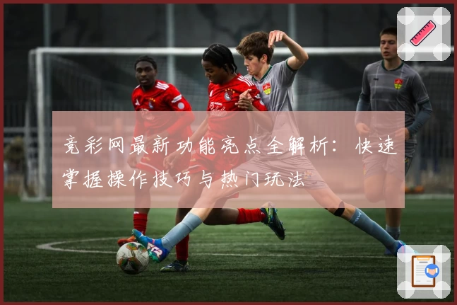 竞彩网最新功能亮点全解析：快速掌握操作技巧与热门玩法