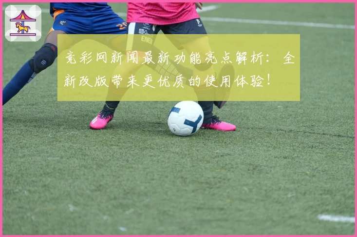 竞彩网新闻最新功能亮点解析：全新改版带来更优质的使用体验！