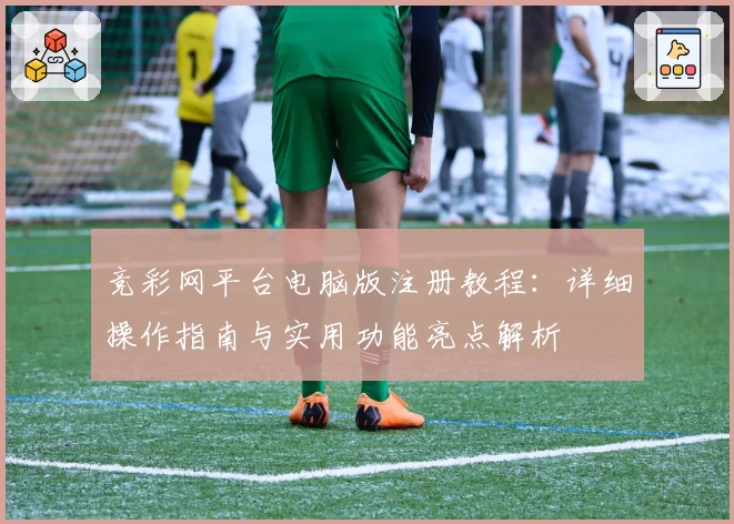 竞彩网平台电脑版注册教程:详细操作指南与实用功能亮点解析
