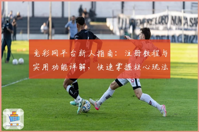 竞彩网平台新人指南：注册教程与实用功能详解，快速掌握核心玩法必备技巧