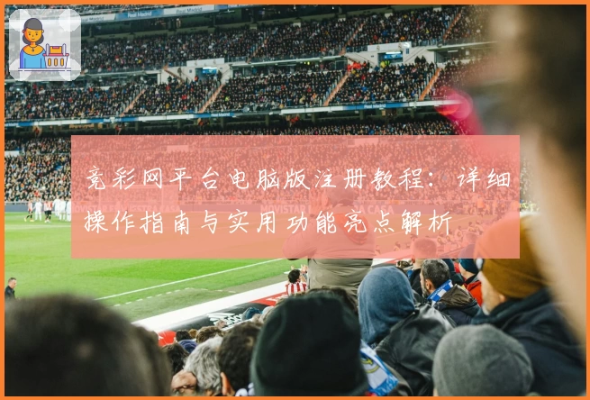 竞彩网平台电脑版注册教程：详细操作指南与实用功能亮点解析