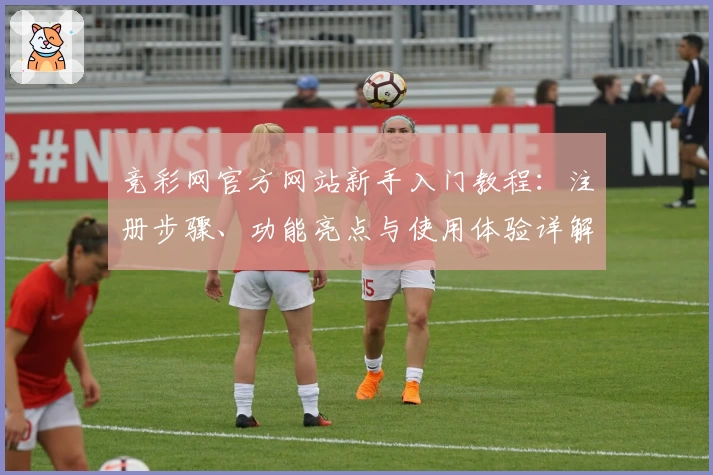 竞彩网官方网站新手入门教程：注册步骤、功能亮点与使用体验详解