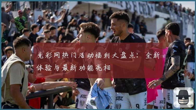 竞彩网热门活动福利大盘点：全新体验与最新功能亮相