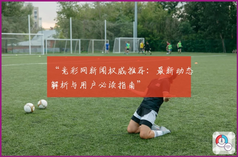 “竞彩网新闻权威推荐：最新动态解析与用户必读指南”