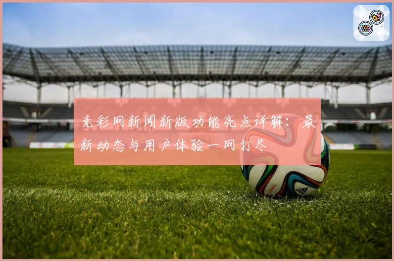 竞彩网新闻新版功能亮点详解：最新动态与用户体验一网打尽