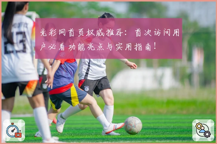竞彩网首页权威推荐：首次访问用户必看功能亮点与实用指南！