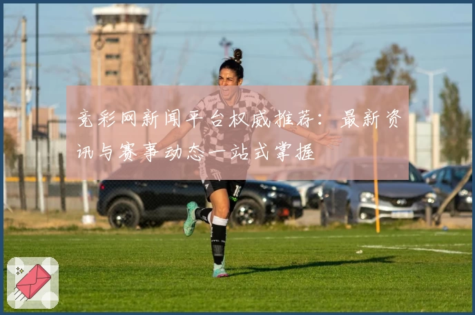 竞彩网新闻平台权威推荐：最新资讯与赛事动态一站式掌握
