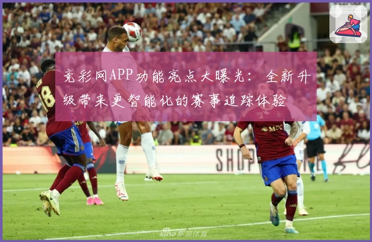 竞彩网APP功能亮点大曝光:全新升级带来更智能化的赛事追踪体验