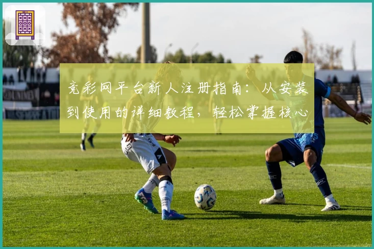 竞彩网平台新人注册指南:从安装到使用的详细教程,轻松掌握核心功能亮点