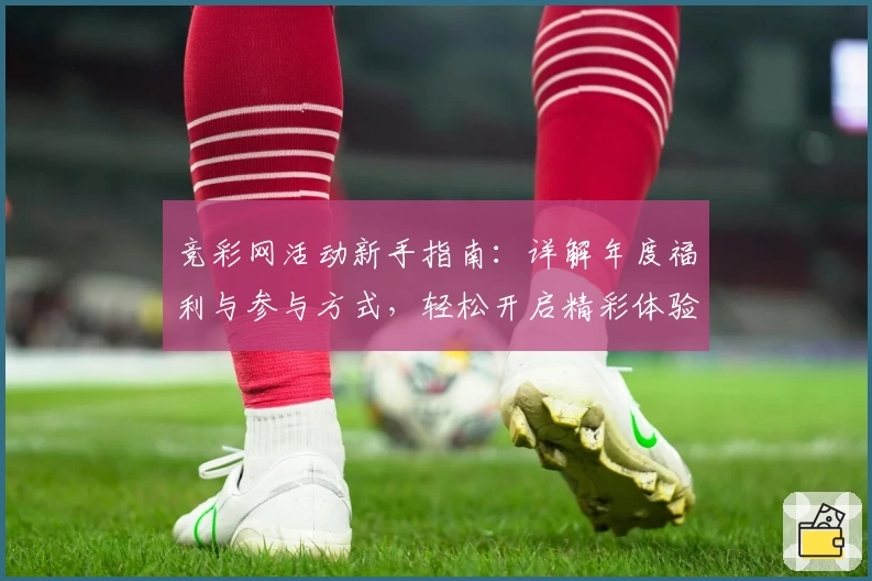 竞彩网活动新手指南：详解年度福利与参与方式，轻松开启精彩体验
