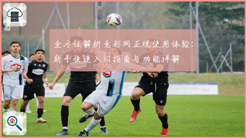 全方位解析竞彩网正规使用体验：新手快速入门指南与功能详解